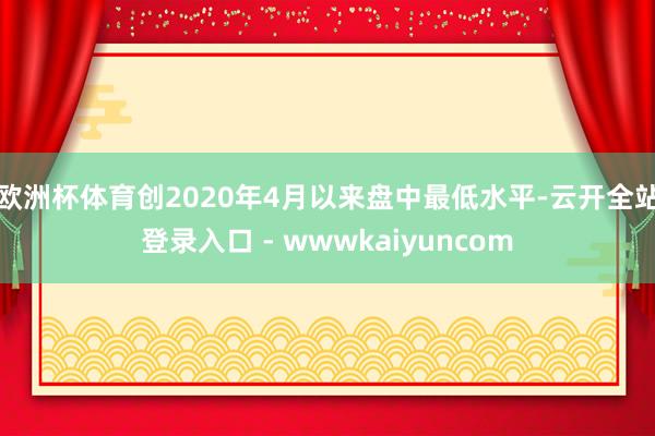 欧洲杯体育创2020年4月以来盘中最低水平-云开全站登录入口 - wwwkaiyuncom