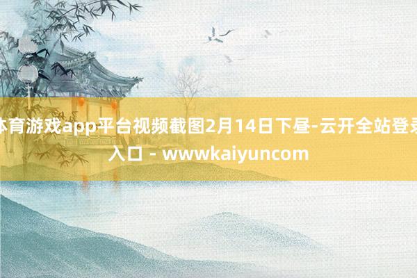 体育游戏app平台视频截图2月14日下昼-云开全站登录入口 - wwwkaiyuncom