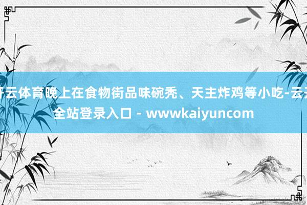 开云体育晚上在食物街品味碗秃、天主炸鸡等小吃-云开全站登录入口 - wwwkaiyuncom
