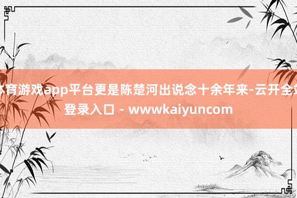 体育游戏app平台更是陈楚河出说念十余年来-云开全站登录入口 - wwwkaiyuncom