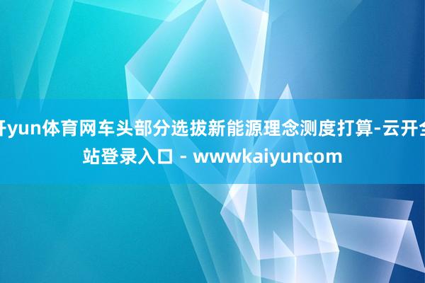 开yun体育网车头部分选拔新能源理念测度打算-云开全站登录入口 - wwwkaiyuncom