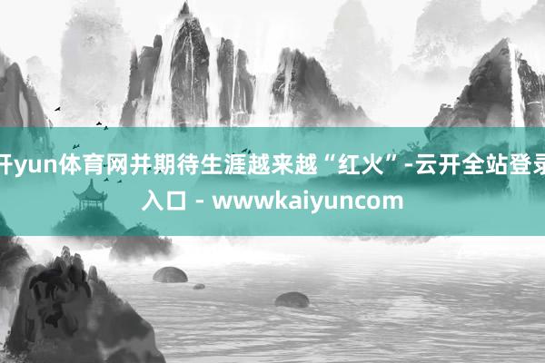 开yun体育网并期待生涯越来越“红火”-云开全站登录入口 - wwwkaiyuncom