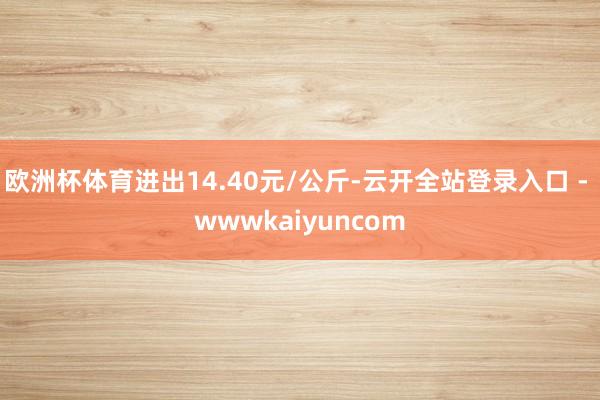 欧洲杯体育进出14.40元/公斤-云开全站登录入口 - wwwkaiyuncom