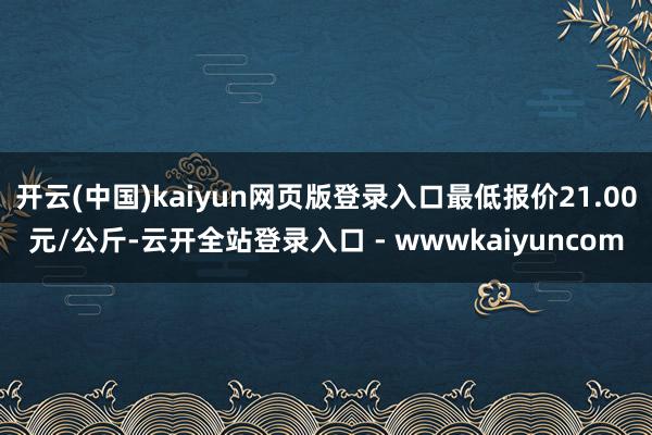 开云(中国)kaiyun网页版登录入口最低报价21.00元/公斤-云开全站登录入口 - wwwkaiyuncom