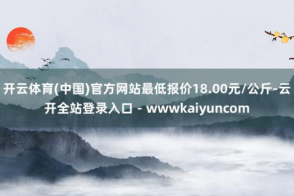 开云体育(中国)官方网站最低报价18.00元/公斤-云开全站登录入口 - wwwkaiyuncom