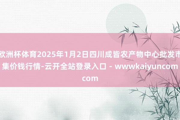 欧洲杯体育2025年1月2日四川成皆农产物中心批发市集价钱行情-云开全站登录入口 - wwwkaiyuncom