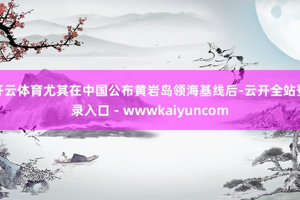开云体育尤其在中国公布黄岩岛领海基线后-云开全站登录入口 - wwwkaiyuncom