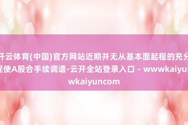 开云体育(中国)官方网站近期并无从基本面起程的充分意义促使A股合手续调遣-云开全站登录入口 - wwwkaiyuncom