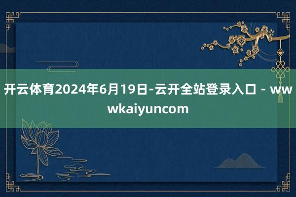 开云体育　　2024年6月19日-云开全站登录入口 - wwwkaiyuncom