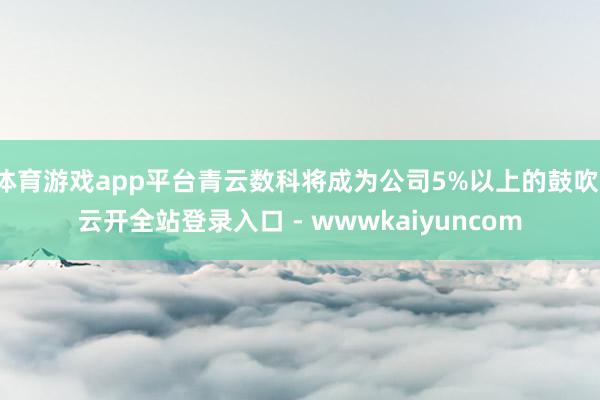 体育游戏app平台青云数科将成为公司5%以上的鼓吹-云开全站登录入口 - wwwkaiyuncom