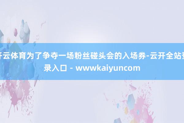 开云体育为了争夺一场粉丝碰头会的入场券-云开全站登录入口 - wwwkaiyuncom