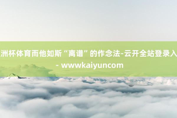 欧洲杯体育而他如斯“离谱”的作念法-云开全站登录入口 - wwwkaiyuncom