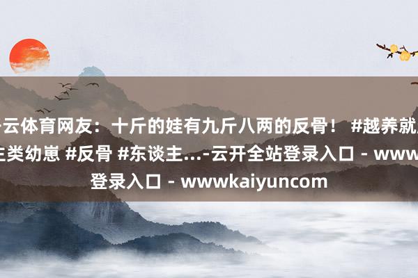 开云体育网友：十斤的娃有九斤八两的反骨！ #越养就越上面的东谈主类幼崽 #反骨 #东谈主...-云开全站登录入口 - wwwkaiyuncom