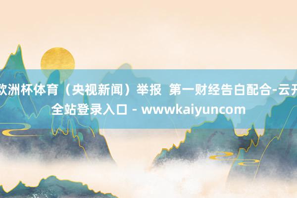 欧洲杯体育（央视新闻）举报  第一财经告白配合-云开全站登录入口 - wwwkaiyuncom