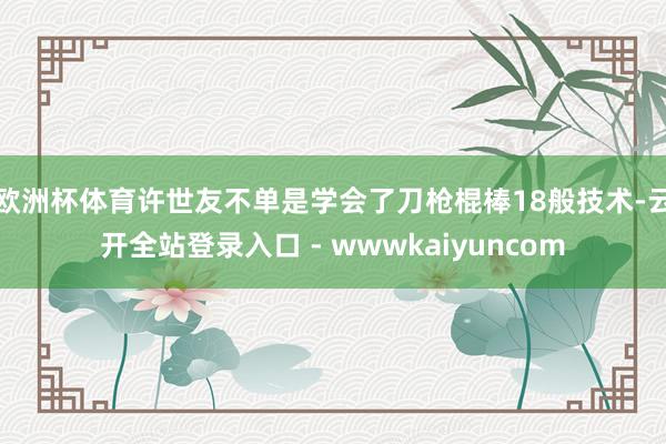 欧洲杯体育许世友不单是学会了刀枪棍棒18般技术-云开全站登录入口 - wwwkaiyuncom