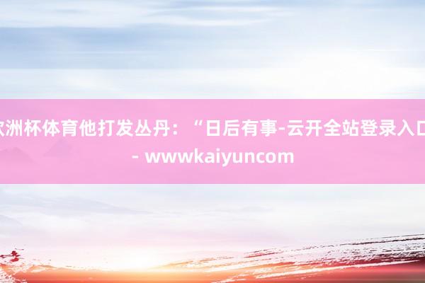 欧洲杯体育他打发丛丹:“日后有事-云开全站登录入口 - wwwkaiyuncom