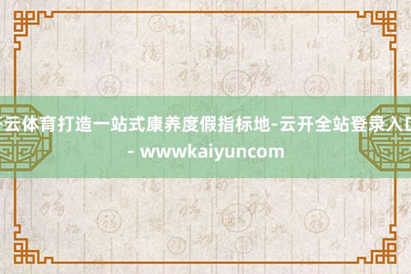 开云体育打造一站式康养度假指标地-云开全站登录入口 - wwwkaiyuncom
