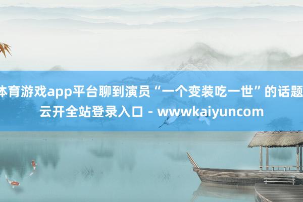 体育游戏app平台聊到演员“一个变装吃一世”的话题-云开全站登录入口 - wwwkaiyuncom