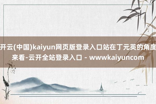 开云(中国)kaiyun网页版登录入口站在丁元英的角度来看-云开全站登录入口 - wwwkaiyuncom