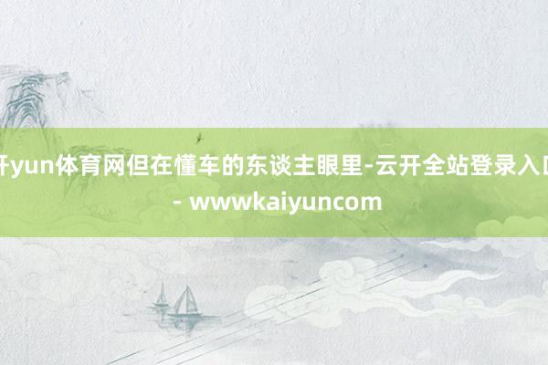 开yun体育网但在懂车的东谈主眼里-云开全站登录入口 - wwwkaiyuncom