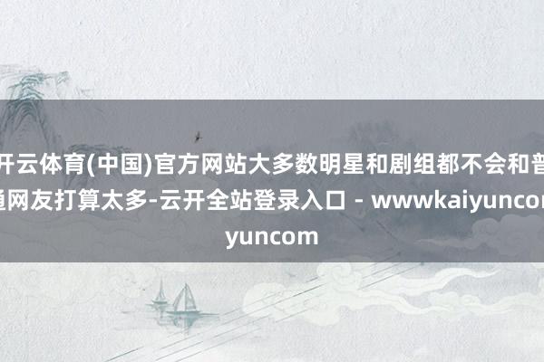 开云体育(中国)官方网站大多数明星和剧组都不会和普通网友打算太多-云开全站登录入口 - wwwkaiyuncom