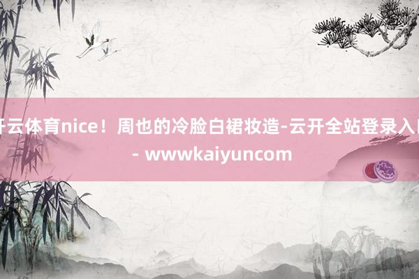 开云体育nice!周也的冷脸白裙妆造-云开全站登录入口 - wwwkaiyuncom