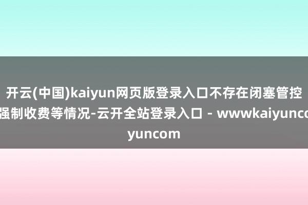 开云(中国)kaiyun网页版登录入口不存在闭塞管控、强制收费等情况-云开全站登录入口 - wwwkaiyuncom