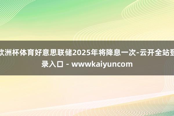 欧洲杯体育好意思联储2025年将降息一次-云开全站登录入口 - wwwkaiyuncom