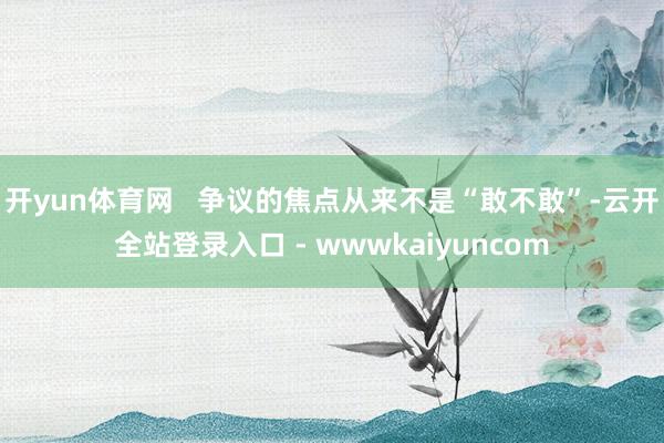 开yun体育网 争议的焦点从来不是“敢不敢”-云开全站登录入口 - wwwkaiyuncom