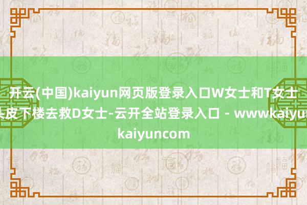 开云(中国)kaiyun网页版登录入口W女士和T女士硬着头皮下楼去救D女士-云开全站登录入口 - wwwkaiyuncom