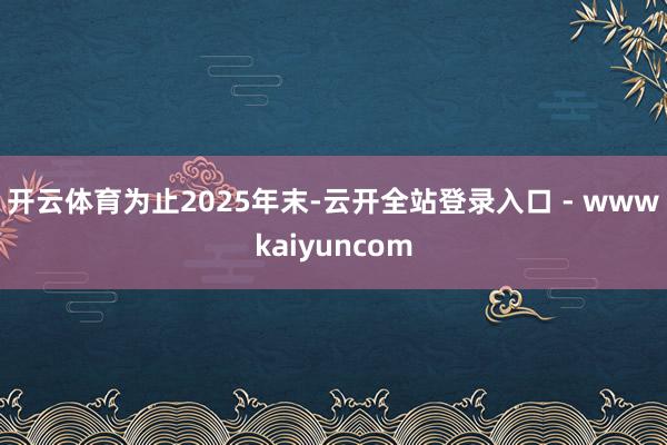开云体育　　为止2025年末-云开全站登录入口 - wwwkaiyuncom