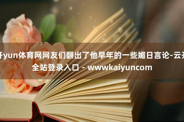 开yun体育网网友们翻出了他早年的一些媚日言论-云开全站登录入口 - wwwkaiyuncom