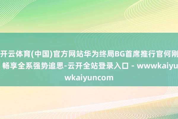 开云体育(中国)官方网站华为终局BG首席推行官何刚默示：畅享全系强势追思-云开全站登录入口 - wwwkaiyuncom