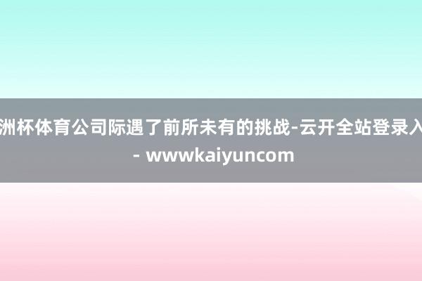 欧洲杯体育公司际遇了前所未有的挑战-云开全站登录入口 - wwwkaiyuncom