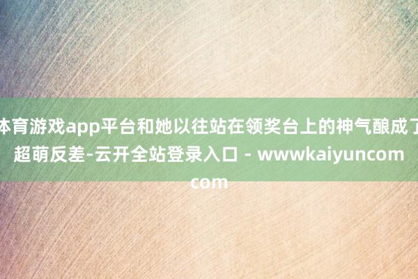 体育游戏app平台和她以往站在领奖台上的神气酿成了超萌反差-云开全站登录入口 - wwwkaiyuncom