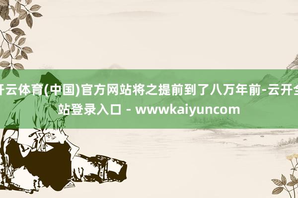 开云体育(中国)官方网站将之提前到了八万年前-云开全站登录入口 - wwwkaiyuncom