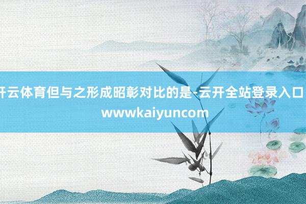 开云体育但与之形成昭彰对比的是-云开全站登录入口 - wwwkaiyuncom