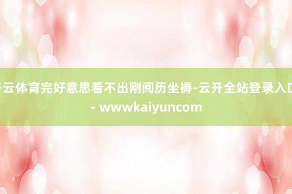 开云体育完好意思看不出刚阅历坐褥-云开全站登录入口 - wwwkaiyuncom