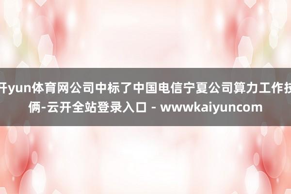开yun体育网公司中标了中国电信宁夏公司算力工作技俩-云开全站登录入口 - wwwkaiyuncom