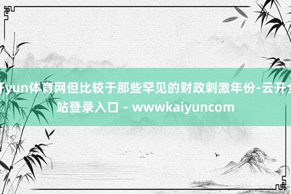 开yun体育网但比较于那些罕见的财政刺激年份-云开全站登录入口 - wwwkaiyuncom