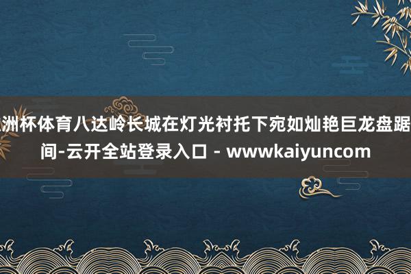 欧洲杯体育八达岭长城在灯光衬托下宛如灿艳巨龙盘踞山间-云开全站登录入口 - wwwkaiyuncom