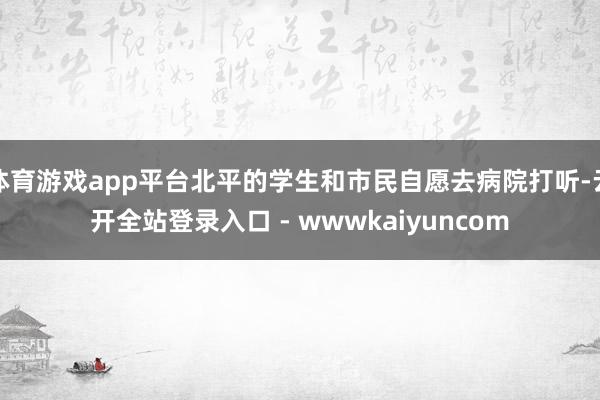 体育游戏app平台北平的学生和市民自愿去病院打听-云开全站登录入口 - wwwkaiyuncom
