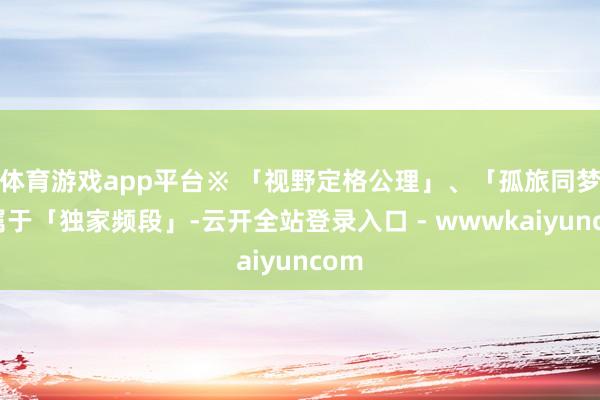 体育游戏app平台※ 「视野定格公理」、「孤旅同梦」属于「独家频段」-云开全站登录入口 - wwwkaiyuncom