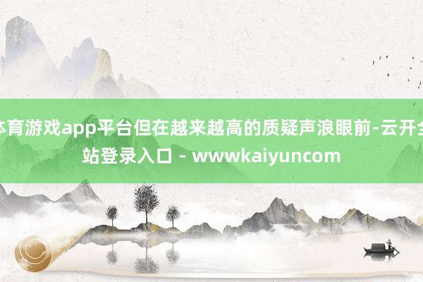 体育游戏app平台但在越来越高的质疑声浪眼前-云开全站登录入口 - wwwkaiyuncom