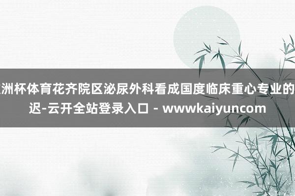 欧洲杯体育花齐院区泌尿外科看成国度临床重心专业的延迟-云开全站登录入口 - wwwkaiyuncom