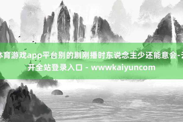 体育游戏app平台别的剧刚播时东说念主少还能意会-云开全站登录入口 - wwwkaiyuncom