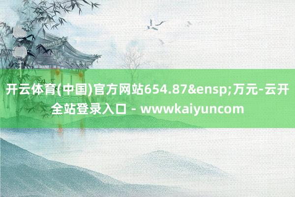 开云体育(中国)官方网站654.87&ensp;万元-云开全站登录入口 - wwwkaiyuncom