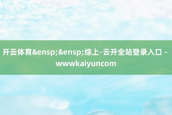 开云体育&ensp;&ensp;综上-云开全站登录入口 - wwwkaiyuncom