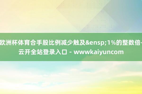 欧洲杯体育合手股比例减少触及&ensp;1%的整数倍-云开全站登录入口 - wwwkaiyuncom