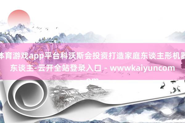 体育游戏app平台科沃斯会投资打造家庭东谈主形机器东谈主-云开全站登录入口 - wwwkaiyuncom
